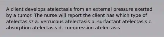 A client develops atelectasis from an external pressure exerted by a tumor. The nurse will report the client has which type of atelectasis? a. verrucous atelectasis b. surfactant atelectasis c. absorption atelectasis d. compression atelectasis