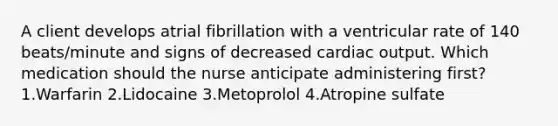 A client develops atrial fibrillation with a ventricular rate of 140 beats/minute and signs of decreased cardiac output. Which medication should the nurse anticipate administering first? 1.Warfarin 2.Lidocaine 3.Metoprolol 4.Atropine sulfate