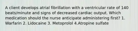 A client develops atrial fibrillation with a ventricular rate of 140 beats/minute and signs of decreased cardiac output. Which medication should the nurse anticipate administering first? 1. Warfarin 2. Lidocaine 3. Metoprolol 4.Atropine sulfate