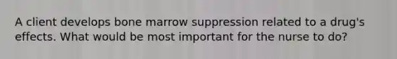 A client develops bone marrow suppression related to a drug's effects. What would be most important for the nurse to do?