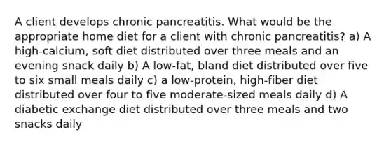 A client develops chronic pancreatitis. What would be the appropriate home diet for a client with chronic pancreatitis? a) A high-calcium, soft diet distributed over three meals and an evening snack daily b) A low-fat, bland diet distributed over five to six small meals daily c) a low-protein, high-fiber diet distributed over four to five moderate-sized meals daily d) A diabetic exchange diet distributed over three meals and two snacks daily