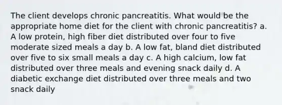 The client develops chronic pancreatitis. What would be the appropriate home diet for the client with chronic pancreatitis? a. A low protein, high fiber diet distributed over four to five moderate sized meals a day b. A low fat, bland diet distributed over five to six small meals a day c. A high calcium, low fat distributed over three meals and evening snack daily d. A diabetic exchange diet distributed over three meals and two snack daily