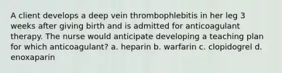 A client develops a deep vein thrombophlebitis in her leg 3 weeks after giving birth and is admitted for anticoagulant therapy. The nurse would anticipate developing a teaching plan for which anticoagulant? a. heparin b. warfarin c. clopidogrel d. enoxaparin