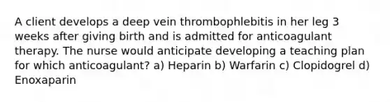 A client develops a deep vein thrombophlebitis in her leg 3 weeks after giving birth and is admitted for anticoagulant therapy. The nurse would anticipate developing a teaching plan for which anticoagulant? a) Heparin b) Warfarin c) Clopidogrel d) Enoxaparin