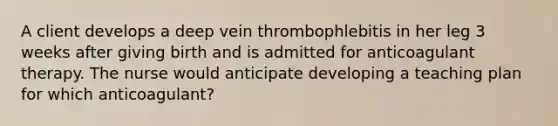 A client develops a deep vein thrombophlebitis in her leg 3 weeks after giving birth and is admitted for anticoagulant therapy. The nurse would anticipate developing a teaching plan for which anticoagulant?