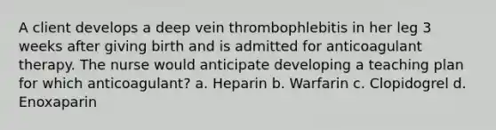 A client develops a deep vein thrombophlebitis in her leg 3 weeks after giving birth and is admitted for anticoagulant therapy. The nurse would anticipate developing a teaching plan for which anticoagulant? a. Heparin b. Warfarin c. Clopidogrel d. Enoxaparin