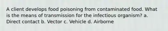 A client develops food poisoning from contaminated food. What is the means of transmission for the infectious organism? a. Direct contact b. Vector c. Vehicle d. Airborne