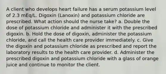 A client who develops heart failure has a serum potassium level of 2.3 mEq/L. Digoxin (Lanoxin) and potassium chloride are prescribed. What action should the nurse take? a. Double the dose of potassium chloride and administer it with the prescribed digoxin. b. Hold the dose of digoxin, administer the potassium chloride, and call the health care provider immediately. c. Give the digoxin and potassium chloride as prescribed and report the laboratory results to the health care provider. d. Administer the prescribed digoxin and potassium chloride with a glass of orange juice and continue to monitor the client.