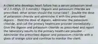 A client who develops heart failure has a serum potassium level of 2.3 mEq/L (2.3 mmol/L). Digoxin and potassium chloride are prescribed. What action should the nurse take? - Double the dose of potassium chloride and administer it with the prescribed digoxin. - Hold the dose of digoxin, administer the potassium chloride, and call the primary healthcare provider immediately. - Give the digoxin and potassium chloride as prescribed and report the laboratory results to the primary healthcare provider. - Administer the prescribed digoxin and potassium chloride with a glass of orange juice and continue to monitor the client.