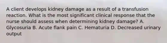 A client develops kidney damage as a result of a transfusion reaction. What is the most significant clinical response that the nurse should assess when determining kidney damage? A. Glycosuria B. Acute flank pain C. Hematuria D. Decreased urinary output