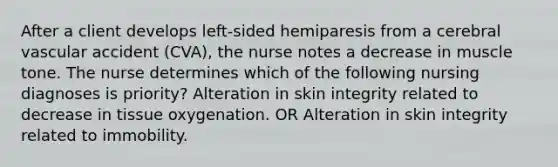 After a client develops left-sided hemiparesis from a cerebral vascular accident (CVA), the nurse notes a decrease in muscle tone. The nurse determines which of the following nursing diagnoses is priority? Alteration in skin integrity related to decrease in tissue oxygenation. OR Alteration in skin integrity related to immobility.