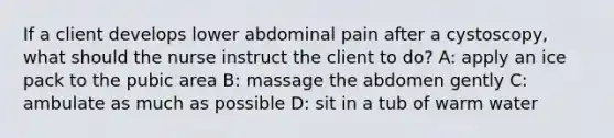 If a client develops lower abdominal pain after a cystoscopy, what should the nurse instruct the client to do? A: apply an ice pack to the pubic area B: massage the abdomen gently C: ambulate as much as possible D: sit in a tub of warm water