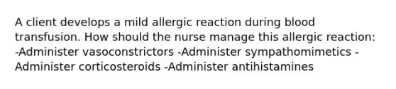 A client develops a mild allergic reaction during blood transfusion. How should the nurse manage this allergic reaction: -Administer vasoconstrictors -Administer sympathomimetics -Administer corticosteroids -Administer antihistamines