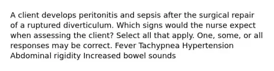 A client develops peritonitis and sepsis after the surgical repair of a ruptured diverticulum. Which signs would the nurse expect when assessing the client? Select all that apply. One, some, or all responses may be correct. Fever Tachypnea Hypertension Abdominal rigidity Increased bowel sounds