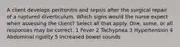 A client develops peritonitis and sepsis after the surgical repair of a ruptured diverticulum. Which signs would the nurse expect when assessing the client? Select all that apply. One, some, or all responses may be correct. 1 Fever 2 Tachypnea 3 Hypertension 4 Abdominal rigidity 5 Increased bowel sounds