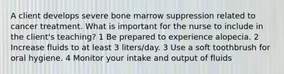 A client develops severe bone marrow suppression related to cancer treatment. What is important for the nurse to include in the client's teaching? 1 Be prepared to experience alopecia. 2 Increase fluids to at least 3 liters/day. 3 Use a soft toothbrush for oral hygiene. 4 Monitor your intake and output of fluids