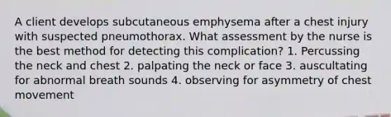 A client develops subcutaneous emphysema after a chest injury with suspected pneumothorax. What assessment by the nurse is the best method for detecting this complication? 1. Percussing the neck and chest 2. palpating the neck or face 3. auscultating for abnormal breath sounds 4. observing for asymmetry of chest movement