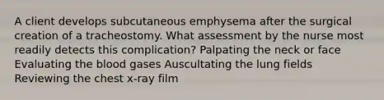 A client develops subcutaneous emphysema after the surgical creation of a tracheostomy. What assessment by the nurse most readily detects this complication? Palpating the neck or face Evaluating <a href='https://www.questionai.com/knowledge/k7oXMfj7lk-the-blood' class='anchor-knowledge'>the blood</a> gases Auscultating the lung fields Reviewing the chest x-ray film