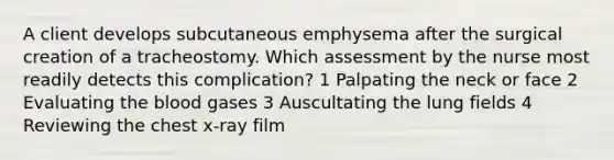 A client develops subcutaneous emphysema after the surgical creation of a tracheostomy. Which assessment by the nurse most readily detects this complication? 1 Palpating the neck or face 2 Evaluating the blood gases 3 Auscultating the lung fields 4 Reviewing the chest x-ray film