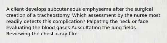 A client develops subcutaneous emphysema after the surgical creation of a tracheostomy. Which assessment by the nurse most readily detects this complication? Palpating the neck or face Evaluating the blood gases Auscultating the lung fields Reviewing the chest x-ray film