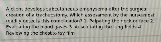 A client develops subcutaneous emphysema after the surgical creation of a tracheostomy. Which assessment by the nurse most readily detects this complication? 1. Palpating the neck or face 2. Evaluating the blood gases 3. Auscultating the lung fields 4. Reviewing the chest x-ray film