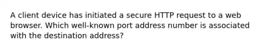 A client device has initiated a secure HTTP request to a web browser. Which well-known port address number is associated with the destination address?