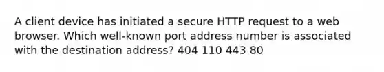 A client device has initiated a secure HTTP request to a web browser. Which well-known port address number is associated with the destination address? 404 110 443 80