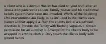 A client who is a devout Muslim has died on your shift after an illness with pancreatic cancer. Family wishes and his traditional beliefs system have been documented. Which of the following LPN interventions are likely to be included in the clients care (select all that apply)? a. Turn the clients bed in a southeast direction b. Provide the family with bathing supplies c. Obtain permission for an autopsy d. Arrange for the clients body to be wrapped in a white cloth e. Only touch the clients body with gloved hands