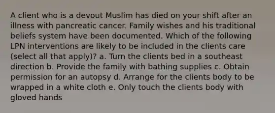 A client who is a devout Muslim has died on your shift after an illness with pancreatic cancer. Family wishes and his traditional beliefs system have been documented. Which of the following LPN interventions are likely to be included in the clients care (select all that apply)? a. Turn the clients bed in a southeast direction b. Provide the family with bathing supplies c. Obtain permission for an autopsy d. Arrange for the clients body to be wrapped in a white cloth e. Only touch the clients body with gloved hands