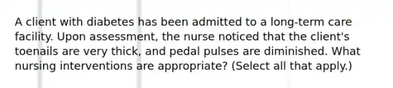 A client with diabetes has been admitted to a long-term care facility. Upon assessment, the nurse noticed that the client's toenails are very thick, and pedal pulses are diminished. What nursing interventions are appropriate? (Select all that apply.)