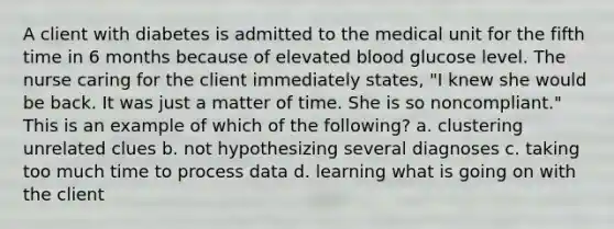 A client with diabetes is admitted to the medical unit for the fifth time in 6 months because of elevated blood glucose level. The nurse caring for the client immediately states, "I knew she would be back. It was just a matter of time. She is so noncompliant." This is an example of which of the following? a. clustering unrelated clues b. not hypothesizing several diagnoses c. taking too much time to process data d. learning what is going on with the client