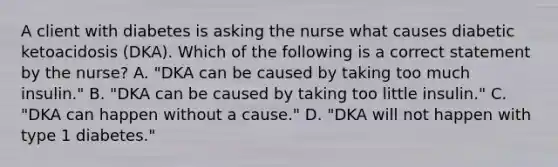 A client with diabetes is asking the nurse what causes diabetic ketoacidosis (DKA). Which of the following is a correct statement by the nurse? A. "DKA can be caused by taking too much insulin." B. "DKA can be caused by taking too little insulin." C. "DKA can happen without a cause." D. "DKA will not happen with type 1 diabetes."