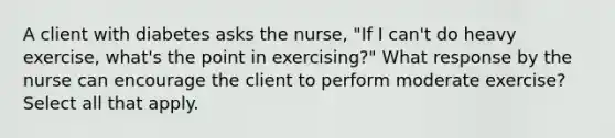 A client with diabetes asks the nurse, "If I can't do heavy exercise, what's the point in exercising?" What response by the nurse can encourage the client to perform moderate exercise? Select all that apply.