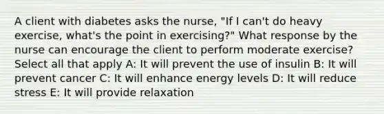 A client with diabetes asks the nurse, "If I can't do heavy exercise, what's the point in exercising?" What response by the nurse can encourage the client to perform moderate exercise? Select all that apply A: It will prevent the use of insulin B: It will prevent cancer C: It will enhance energy levels D: It will reduce stress E: It will provide relaxation