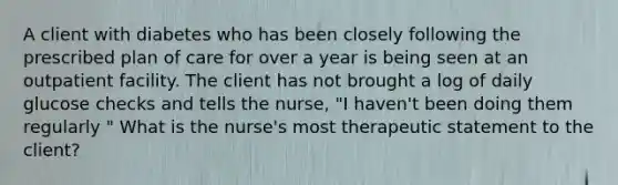 A client with diabetes who has been closely following the prescribed plan of care for over a year is being seen at an outpatient facility. The client has not brought a log of daily glucose checks and tells the nurse, "I haven't been doing them regularly " What is the nurse's most therapeutic statement to the client?