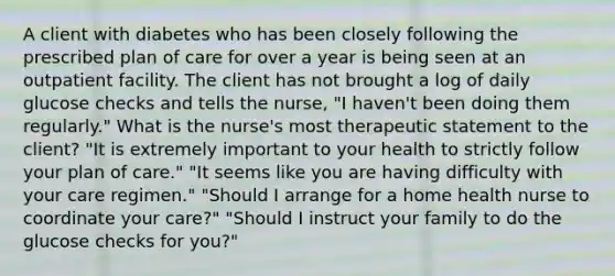 A client with diabetes who has been closely following the prescribed plan of care for over a year is being seen at an outpatient facility. The client has not brought a log of daily glucose checks and tells the nurse, "I haven't been doing them regularly." What is the nurse's most therapeutic statement to the client? "It is extremely important to your health to strictly follow your plan of care." "It seems like you are having difficulty with your care regimen." "Should I arrange for a home health nurse to coordinate your care?" "Should I instruct your family to do the glucose checks for you?"