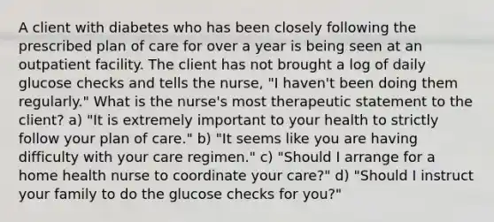 A client with diabetes who has been closely following the prescribed plan of care for over a year is being seen at an outpatient facility. The client has not brought a log of daily glucose checks and tells the nurse, "I haven't been doing them regularly." What is the nurse's most therapeutic statement to the client? a) "It is extremely important to your health to strictly follow your plan of care." b) "It seems like you are having difficulty with your care regimen." c) "Should I arrange for a home health nurse to coordinate your care?" d) "Should I instruct your family to do the glucose checks for you?"