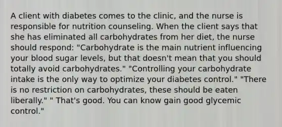 A client with diabetes comes to the clinic, and the nurse is responsible for nutrition counseling. When the client says that she has eliminated all carbohydrates from her diet, the nurse should respond: "Carbohydrate is the main nutrient influencing your blood sugar levels, but that doesn't mean that you should totally avoid carbohydrates." "Controlling your carbohydrate intake is the only way to optimize your diabetes control." "There is no restriction on carbohydrates, these should be eaten liberally." " That's good. You can know gain good glycemic control."