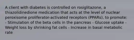 A client with diabetes is controlled on rosiglitazone, a thiazolidinedione medication that acts at the level of nuclear peroxisome proliferator-activated receptors (PPARs), to promote: - Stimulation of the beta cells in the pancreas - Glucose uptake - Weight loss by shrinking fat cells - Increase in basal metabolic rate