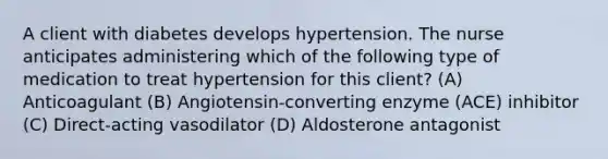 A client with diabetes develops hypertension. The nurse anticipates administering which of the following type of medication to treat hypertension for this client? (A) Anticoagulant (B) Angiotensin-converting enzyme (ACE) inhibitor (C) Direct-acting vasodilator (D) Aldosterone antagonist