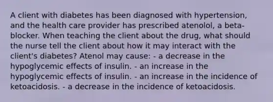 A client with diabetes has been diagnosed with hypertension, and the health care provider has prescribed atenolol, a beta-blocker. When teaching the client about the drug, what should the nurse tell the client about how it may interact with the client's diabetes? Atenol may cause: - a decrease in the hypoglycemic effects of insulin. - an increase in the hypoglycemic effects of insulin. - an increase in the incidence of ketoacidosis. - a decrease in the incidence of ketoacidosis.