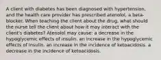 A client with diabetes has been diagnosed with hypertension, and the health care provider has prescribed atenolol, a beta-blocker. When teaching the client about the drug, what should the nurse tell the client about how it may interact with the client's diabetes? Atenolol may cause: a decrease in the hypoglycemic effects of insulin. an increase in the hypoglycemic effects of insulin. an increase in the incidence of ketoacidosis. a decrease in the incidence of ketoacidosis.