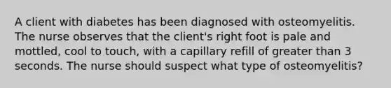 A client with diabetes has been diagnosed with osteomyelitis. The nurse observes that the client's right foot is pale and mottled, cool to touch, with a capillary refill of greater than 3 seconds. The nurse should suspect what type of osteomyelitis?