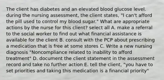 The client has diabetes and an elevated blood glucose level. during the nursing assessment, the client states, "I can't afford the pill used to control my blood sugar." What are appropriate actions by the nurse for this client? select all A. make a referral to the social worker to find out what financial assistance is available for the client B. consult with the PCP about prescribing a medication that is free at some stores C. Write a new nursing diagnosis "Noncompliance related to inability to afford treatment" D. document the client statement in the assessment record and take no further action E. tell the client, "you have to set priorities and taking this medication is a financial priority"