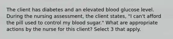 The client has diabetes and an elevated blood glucose level. During the nursing assessment, the client states, "I can't afford the pill used to control my blood sugar." What are appropriate actions by the nurse for this client? Select 3 that apply.