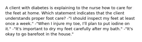 A client with diabetes is explaining to the nurse how to care for the feet at home. Which statement indicates that the client understands proper foot care? -"I should inspect my feet at least once a week." -"When I injure my toe, I'll plan to put iodine on it." -"It's important to dry my feet carefully after my bath." -"It's okay to go barefoot in the house."