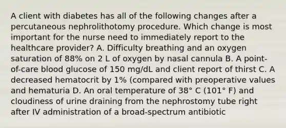 A client with diabetes has all of the following changes after a percutaneous nephrolithotomy procedure. Which change is most important for the nurse need to immediately report to the healthcare provider? A. Difficulty breathing and an oxygen saturation of 88% on 2 L of oxygen by nasal cannula B. A point-of-care blood glucose of 150 mg/dL and client report of thirst C. A decreased hematocrit by 1% (compared with preoperative values and hematuria D. An oral temperature of 38° C (101° F) and cloudiness of urine draining from the nephrostomy tube right after IV administration of a broad-spectrum antibiotic