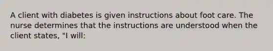 A client with diabetes is given instructions about foot care. The nurse determines that the instructions are understood when the client states, "I will: