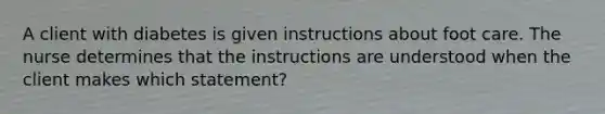 A client with diabetes is given instructions about foot care. The nurse determines that the instructions are understood when the client makes which statement?