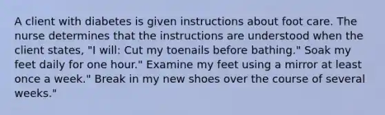 A client with diabetes is given instructions about foot care. The nurse determines that the instructions are understood when the client states, "I will: Cut my toenails before bathing." Soak my feet daily for one hour." Examine my feet using a mirror at least once a week." Break in my new shoes over the course of several weeks."